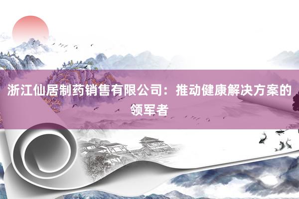 浙江仙居制药销售有限公司：推动健康解决方案的领军者