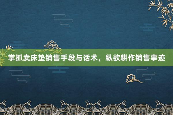 掌抓卖床垫销售手段与话术，纵欲耕作销售事迹